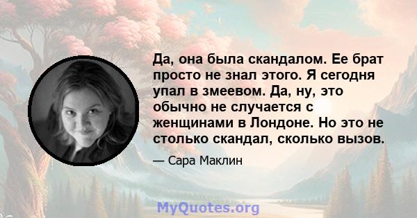 Да, она была скандалом. Ее брат просто не знал этого. Я сегодня упал в змеевом. Да, ну, это обычно не случается с женщинами в Лондоне. Но это не столько скандал, сколько вызов.