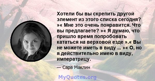 Хотели бы вы скрепить другой элемент из этого списка сегодня? »« Мне это очень понравится. Что вы предлагаете? »« Я думаю, что пришло время попробовать кататься на верховой езде ».« Вы не можете иметь в виду ... »« О,