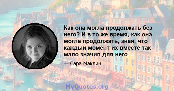 Как она могла продолжать без него? И в то же время, как она могла продолжать, зная, что каждый момент их вместе так мало значил для него