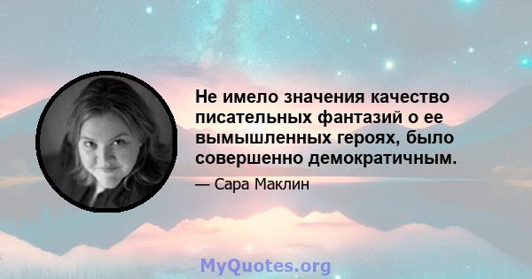 Не имело значения качество писательных фантазий о ее вымышленных героях, было совершенно демократичным.