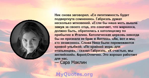 Ник снова заговорил. «Ее легитимность будет подвергнута сомнению». Габриэль думал несколько мгновений. «Если бы наша мать вышла замуж за своего отца, это означает, что маркиоса, должно быть, обратилась к католицизму по