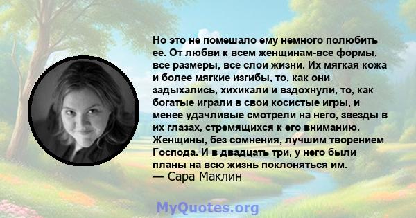 Но это не помешало ему немного полюбить ее. От любви к всем женщинам-все формы, все размеры, все слои жизни. Их мягкая кожа и более мягкие изгибы, то, как они задыхались, хихикали и вздохнули, то, как богатые играли в