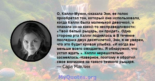 О, Кэлли-Мунин,-сказала Энн, ее голос приобретал тон, который она использовала, когда Кэлли была маленькой девочкой, и плакала из-за какой-то несправедливости: «Твой белый рыцарь, он придет». Одна сторона рта Калли