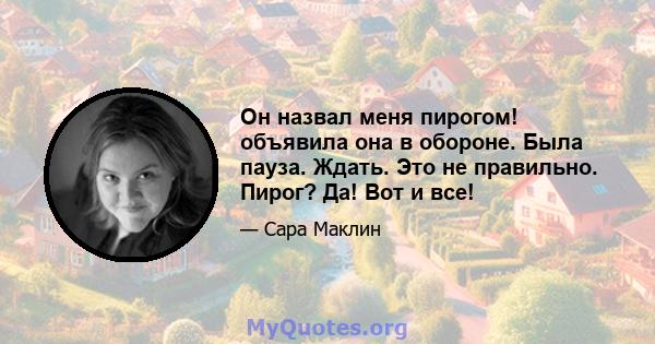 Он назвал меня пирогом! объявила она в обороне. Была пауза. Ждать. Это не правильно. Пирог? Да! Вот и все!