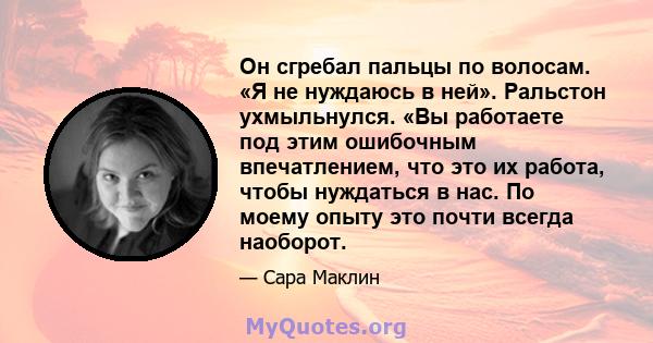 Он сгребал пальцы по волосам. «Я не нуждаюсь в ней». Ральстон ухмыльнулся. «Вы работаете под этим ошибочным впечатлением, что это их работа, чтобы нуждаться в нас. По моему опыту это почти всегда наоборот.