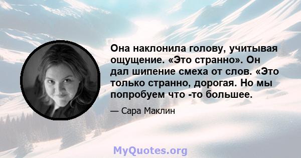 Она наклонила голову, учитывая ощущение. «Это странно». Он дал шипение смеха от слов. «Это только странно, дорогая. Но мы попробуем что -то большее.