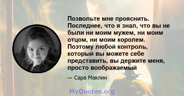 Позвольте мне прояснить. Последнее, что я знал, что вы не были ни моим мужем, ни моим отцом, ни моим королем. Поэтому любой контроль, который вы можете себе представить, вы держите меня, просто воображаемый