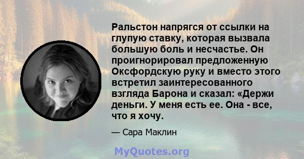 Ральстон напрягся от ссылки на глупую ставку, которая вызвала большую боль и несчастье. Он проигнорировал предложенную Оксфордскую руку и вместо этого встретил заинтересованного взгляда Барона и сказал: «Держи деньги. У 