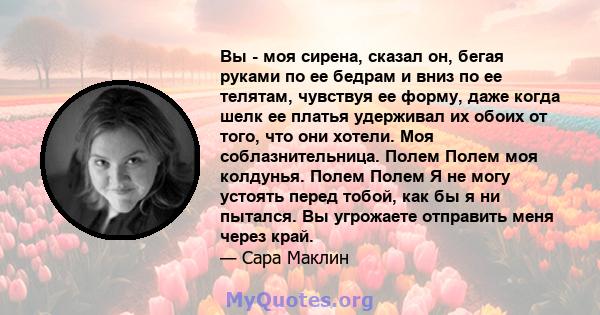 Вы - моя сирена, сказал он, бегая руками по ее бедрам и вниз по ее телятам, чувствуя ее форму, даже когда шелк ее платья удерживал их обоих от того, что они хотели. Моя соблазнительница. Полем Полем моя колдунья. Полем