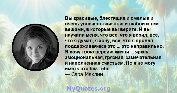 Вы красивые, блестящие и смелые и очень увлечены жизнью и любви и тем вещами, в которые вы верите. И вы научили меня, что все, что я верил, все, что я думал, я хочу, все, что я провел, поддерживая-все это ... это