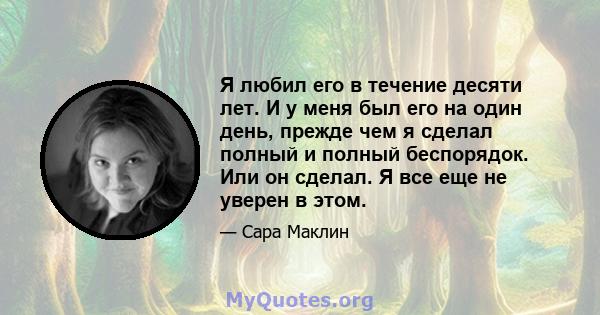 Я любил его в течение десяти лет. И у меня был его на один день, прежде чем я сделал полный и полный беспорядок. Или он сделал. Я все еще не уверен в этом.