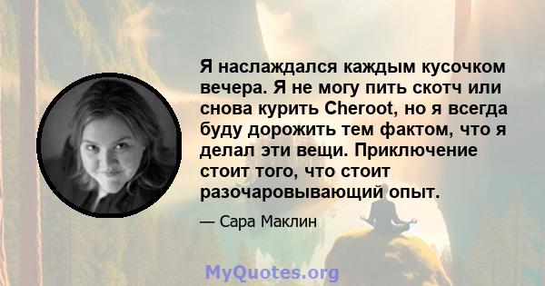 Я наслаждался каждым кусочком вечера. Я не могу пить скотч или снова курить Cheroot, но я всегда буду дорожить тем фактом, что я делал эти вещи. Приключение стоит того, что стоит разочаровывающий опыт.