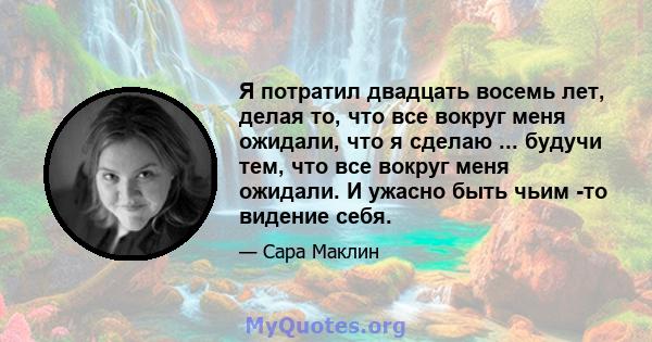 Я потратил двадцать восемь лет, делая то, что все вокруг меня ожидали, что я сделаю ... будучи тем, что все вокруг меня ожидали. И ужасно быть чьим -то видение себя.