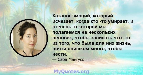 Каталог эмоций, который исчезает, когда кто -то умирает, и степень, в которой мы полагаемся на нескольких человек, чтобы записать что -то из того, что была для них жизнь, почти слишком много, чтобы нести.