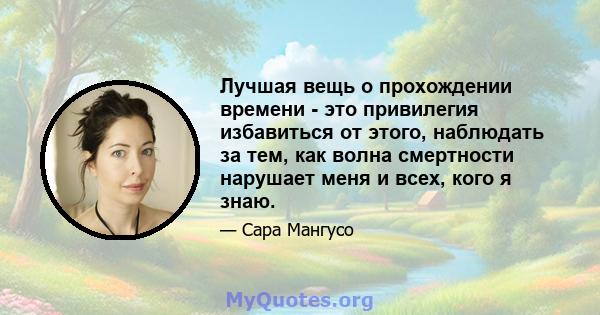 Лучшая вещь о прохождении времени - это привилегия избавиться от этого, наблюдать за тем, как волна смертности нарушает меня и всех, кого я знаю.