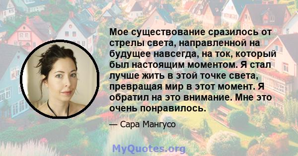 Мое существование сразилось от стрелы света, направленной на будущее навсегда, на ток, который был настоящим моментом. Я стал лучше жить в этой точке света, превращая мир в этот момент. Я обратил на это внимание. Мне