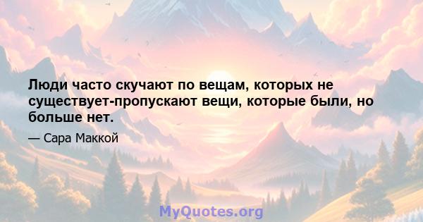 Люди часто скучают по вещам, которых не существует-пропускают вещи, которые были, но больше нет.