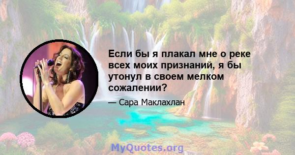 Если бы я плакал мне о реке всех моих признаний, я бы утонул в своем мелком сожалении?