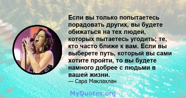 Если вы только попытаетесь порадовать других, вы будете обижаться на тех людей, которых пытаетесь угодить; те, кто часто ближе к вам. Если вы выберете путь, который вы сами хотите пройти, то вы будете намного добрее с