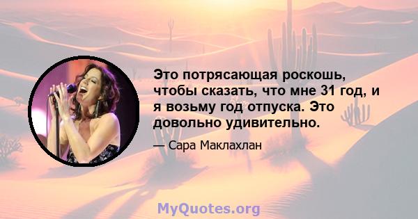 Это потрясающая роскошь, чтобы сказать, что мне 31 год, и я возьму год отпуска. Это довольно удивительно.