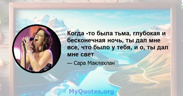 Когда -то была тьма, глубокая и бесконечная ночь, ты дал мне все, что было у тебя, и о, ты дал мне свет