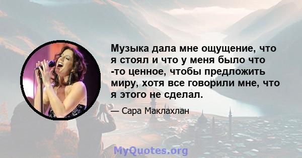 Музыка дала мне ощущение, что я стоял и что у меня было что -то ценное, чтобы предложить миру, хотя все говорили мне, что я этого не сделал.