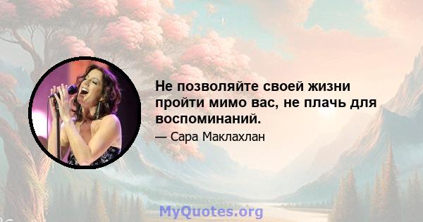 Не позволяйте своей жизни пройти мимо вас, не плачь для воспоминаний.