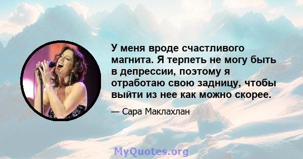 У меня вроде счастливого магнита. Я терпеть не могу быть в депрессии, поэтому я отработаю свою задницу, чтобы выйти из нее как можно скорее.