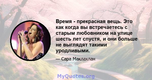 Время - прекрасная вещь. Это как когда вы встречаетесь с старым любовником на улице шесть лет спустя, и они больше не выглядят такими уродливыми.