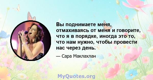 Вы поднимаете меня, отмахиваясь от меня и говорите, что я в порядке, иногда это то, что нам нужно, чтобы провести нас через день.