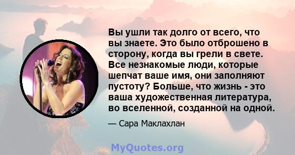 Вы ушли так долго от всего, что вы знаете. Это было отброшено в сторону, когда вы грели в свете. Все незнакомые люди, которые шепчат ваше имя, они заполняют пустоту? Больше, что жизнь - это ваша художественная