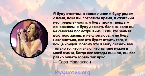 Я буду ответом, в конце линии я буду рядом с вами, пока вы потратите время, в сжигании неопределенности, я буду твоим твердым основанием, я буду держать баланс, если вы не сможете посмотри вниз. Если это займет всю мою