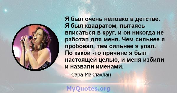 Я был очень неловко в детстве. Я был квадратом, пытаясь вписаться в круг, и он никогда не работал для меня. Чем сильнее я пробовал, тем сильнее я упал. По какой -то причине я был настоящей целью, и меня избили и назвали 