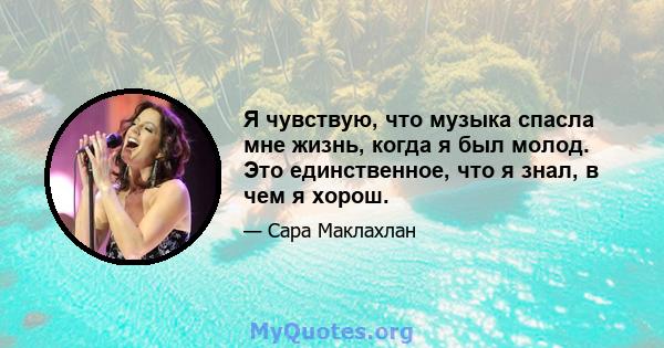 Я чувствую, что музыка спасла мне жизнь, когда я был молод. Это единственное, что я знал, в чем я хорош.