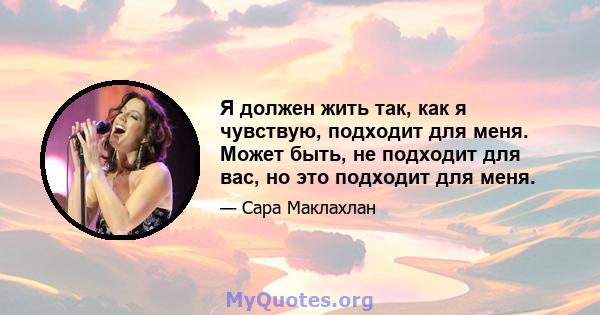 Я должен жить так, как я чувствую, подходит для меня. Может быть, не подходит для вас, но это подходит для меня.