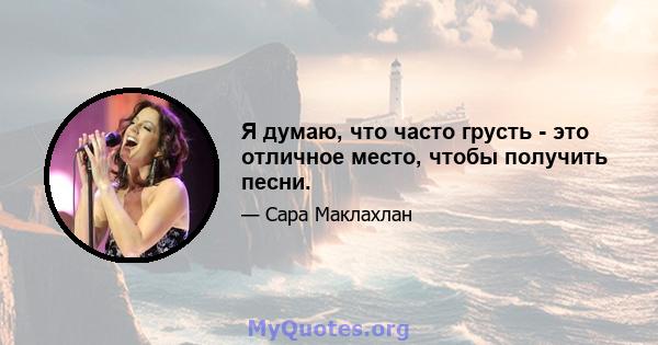 Я думаю, что часто грусть - это отличное место, чтобы получить песни.