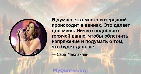 Я думаю, что много созерцаний происходит в ваннах. Это делает для меня. Ничего подобного горячей ванне, чтобы облегчить напряжение и подумать о том, что будет дальше.