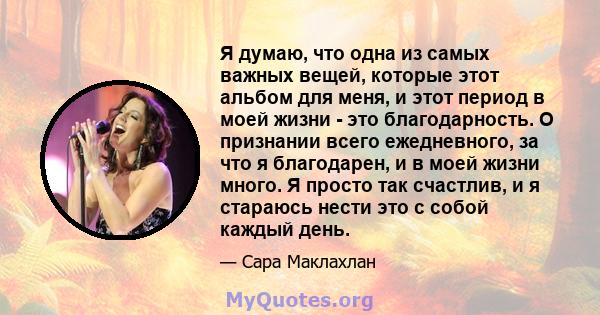 Я думаю, что одна из самых важных вещей, которые этот альбом для меня, и этот период в моей жизни - это благодарность. О признании всего ежедневного, за что я благодарен, и в моей жизни много. Я просто так счастлив, и я 