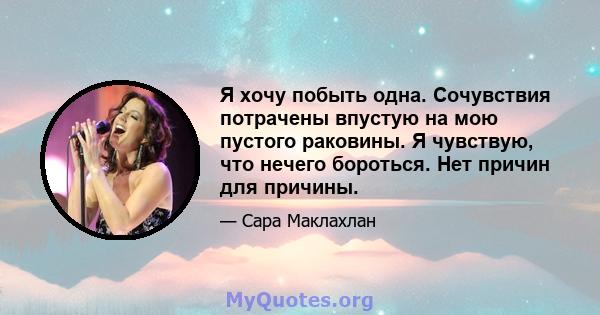 Я хочу побыть одна. Сочувствия потрачены впустую на мою пустого раковины. Я чувствую, что нечего бороться. Нет причин для причины.