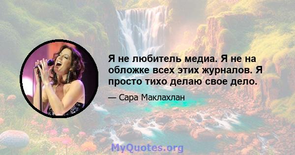 Я не любитель медиа. Я не на обложке всех этих журналов. Я просто тихо делаю свое дело.