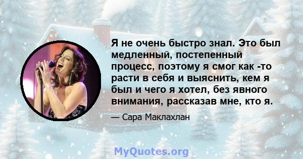 Я не очень быстро знал. Это был медленный, постепенный процесс, поэтому я смог как -то расти в себя и выяснить, кем я был и чего я хотел, без явного внимания, рассказав мне, кто я.