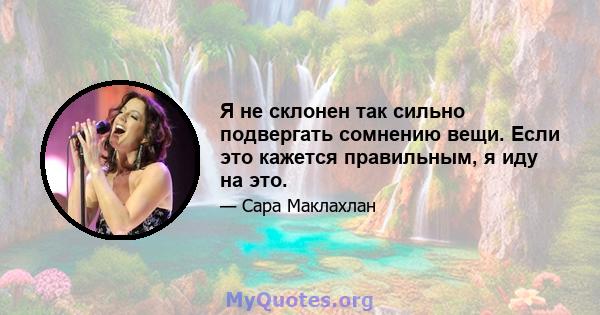 Я не склонен так сильно подвергать сомнению вещи. Если это кажется правильным, я иду на это.