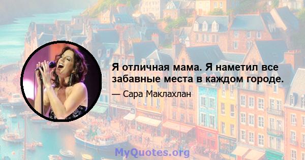 Я отличная мама. Я наметил все забавные места в каждом городе.