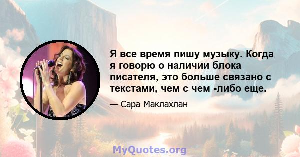 Я все время пишу музыку. Когда я говорю о наличии блока писателя, это больше связано с текстами, чем с чем -либо еще.