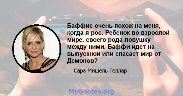 Баффис очень похож на меня, когда я рос. Ребенок во взрослой мире, своего рода ловушку между ними. Баффи идет на выпускной или спасает мир от Демонов?