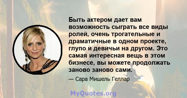 Быть актером дает вам возможность сыграть все виды ролей, очень трогательные и драматичные в одном проекте, глупо и девичьи на другом. Это самая интересная вещь в этом бизнесе, вы можете продолжать заново заново сами.