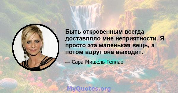 Быть откровенным всегда доставляло мне неприятности. Я просто эта маленькая вещь, а потом вдруг она выходит.