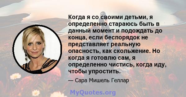 Когда я со своими детьми, я определенно стараюсь быть в данный момент и подождать до конца, если беспорядок не представляет реальную опасность, как скольжение. Но когда я готовлю сам, я определенно чистись, когда иду,