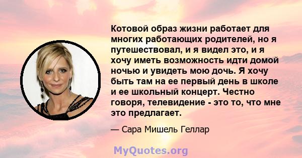 Котовой образ жизни работает для многих работающих родителей, но я путешествовал, и я видел это, и я хочу иметь возможность идти домой ночью и увидеть мою дочь. Я хочу быть там на ее первый день в школе и ее школьный