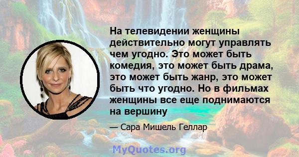 На телевидении женщины действительно могут управлять чем угодно. Это может быть комедия, это может быть драма, это может быть жанр, это может быть что угодно. Но в фильмах женщины все еще поднимаются на вершину